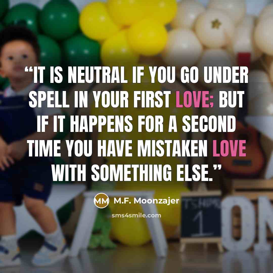 “It is neutral if you go under spell in your first love; but if it happens for a second time you have mistaken love with something else.” quote by M.F. Moonzajer