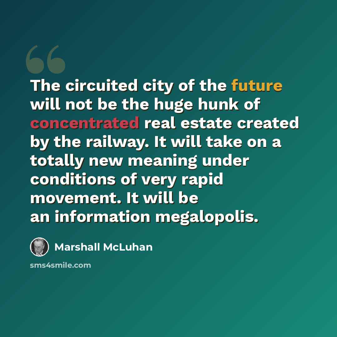 “The circuited city of the future will not be the huge hunk of concentrated real estate created by the railway. It will take on a totally new meaning under conditions of very rapid movement. It will be an information megalopolis.” quote by Marshall McLuhan