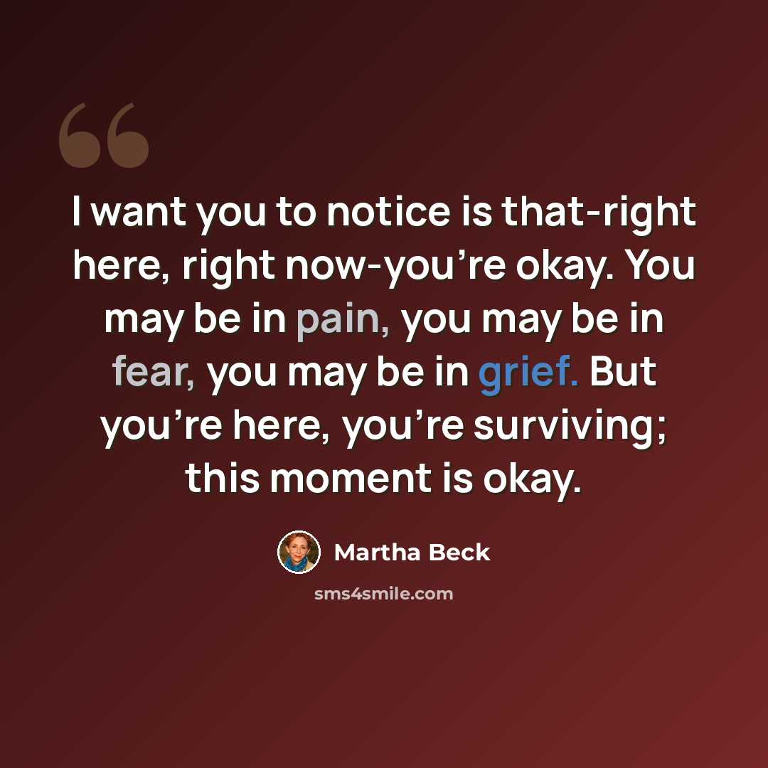 “I want you to notice is that-right here, right now-you’re okay. You may be in pain, you may be in fear, you may be in grief. But you’re here, you’re surviving; this moment is okay.” quote by Martha Beck