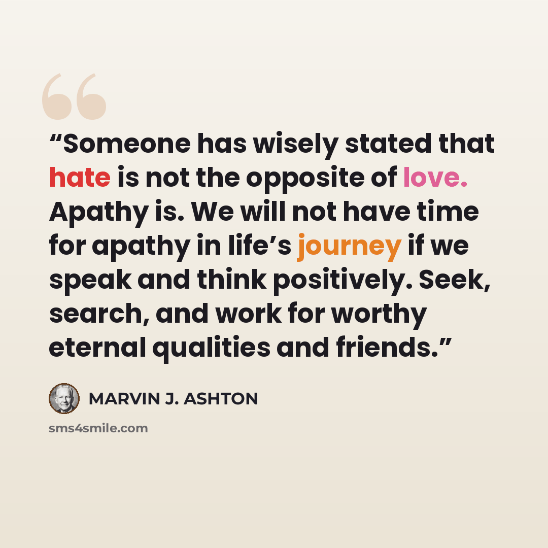 “Someone has wisely stated that hate is not the opposite of love. Apathy is. We will not have time for apathy in life’s journey if we speak and think positively. Seek, search, and work for worthy eternal qualities and friends.” quote by Marvin J. Ashton