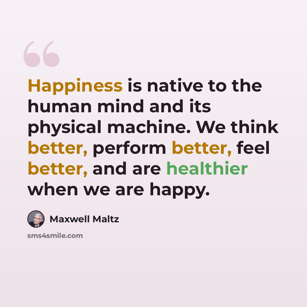 “Happiness is native to the human mind and its physical machine. We think better, perform better, feel better, and are healthier when we are happy.” quote by Maxwell Maltz