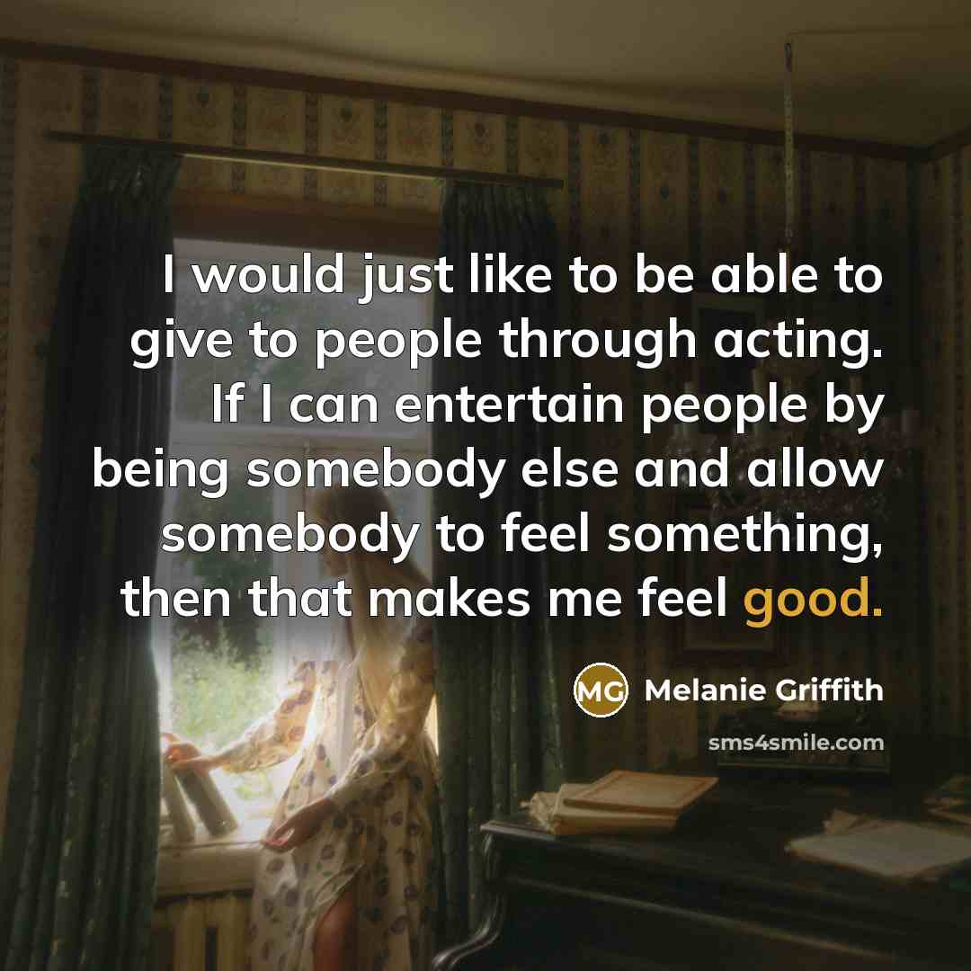 “I would just like to be able to give to people through acting. If I can entertain people by being somebody else and allow somebody to feel something, then that makes me feel good.” quote by Melanie Griffith