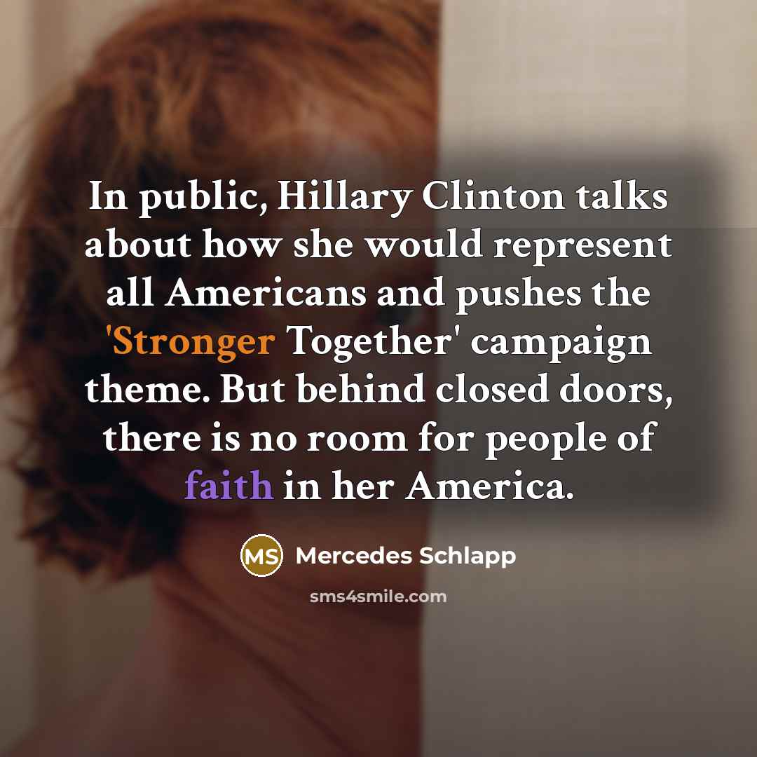 “In public, Hillary Clinton talks about how she would represent all Americans and pushes the 'Stronger Together' campaign theme. But behind closed doors, there is no room for people of faith in her America.” quote by Mercedes Schlapp