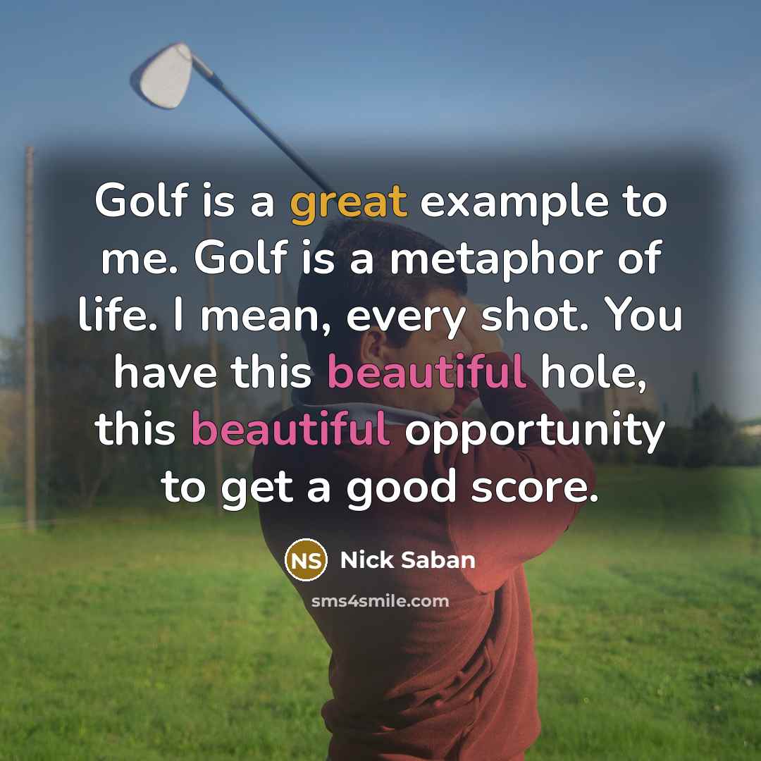 “Golf is a great example to me. Golf is a metaphor of life. I mean, every shot. You have this beautiful hole, this beautiful opportunity to get a good score.” quote by Nick Saban