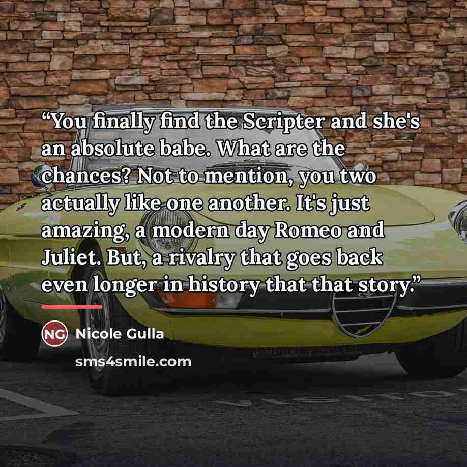 “You finally find the Scripter and she's an absolute babe. What are the chances? Not to mention, you two actually like one another. It's just amazing, a modern day Romeo and Juliet. But, a rivalry that goes back even longer in history that that story.” quote by Nicole Gulla