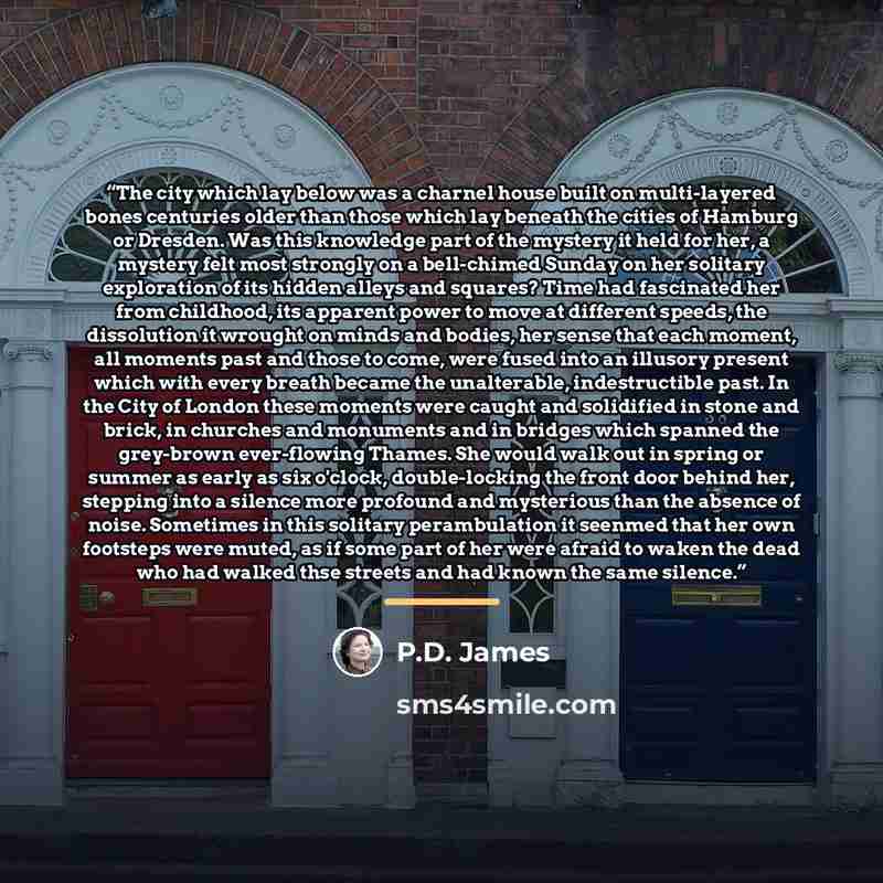 “The city which lay below was a charnel house built on multi-layered bones centuries older than those which lay beneath the cities of Hamburg or Dresden. Was this knowledge part of the mystery it held for her, a mystery felt most strongly on a bell-chimed Sunday on her solitary exploration of its…” quote by P.D. James