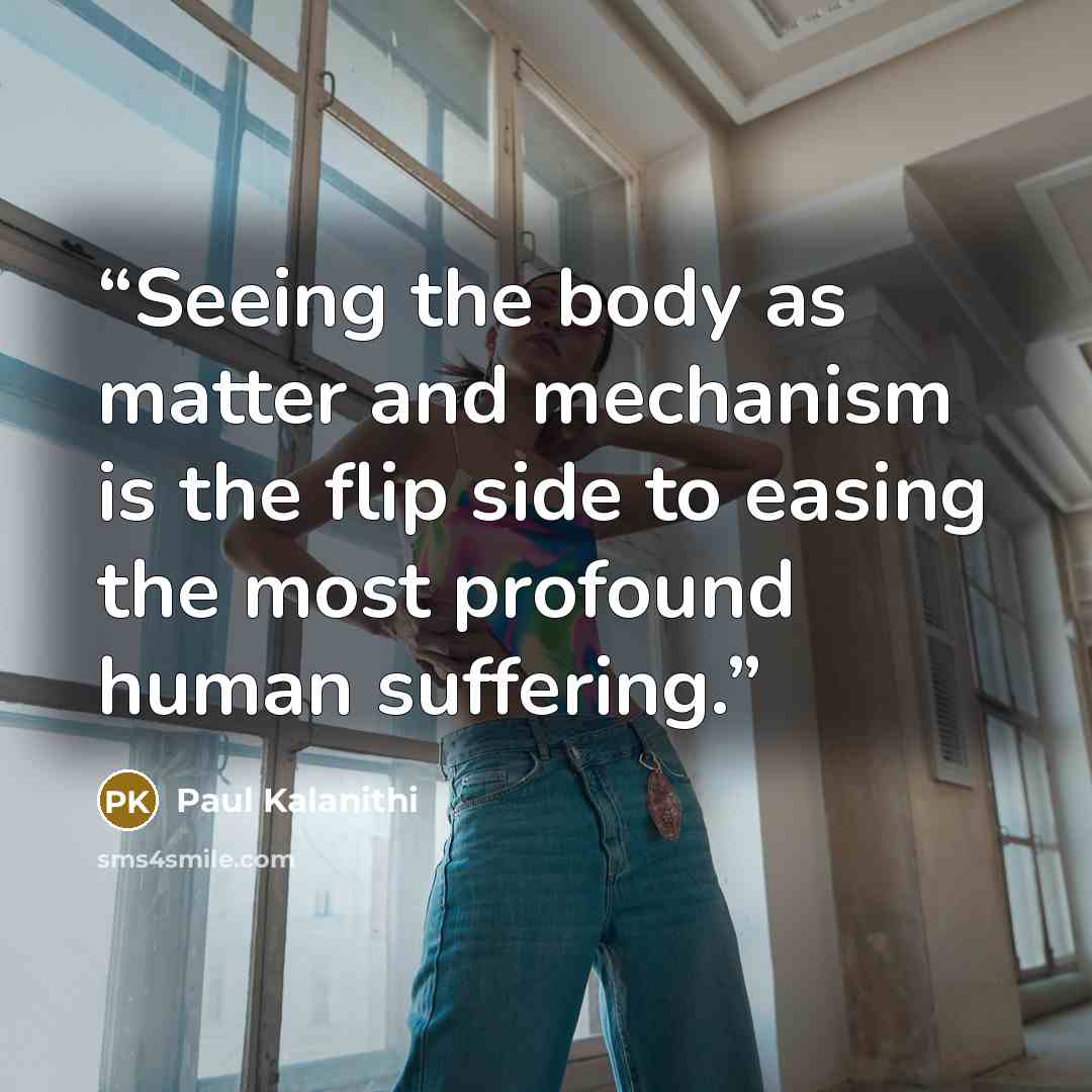 “Seeing the body as matter and mechanism is the flip side to easing the most profound human suffering.” quote by Paul Kalanithi
