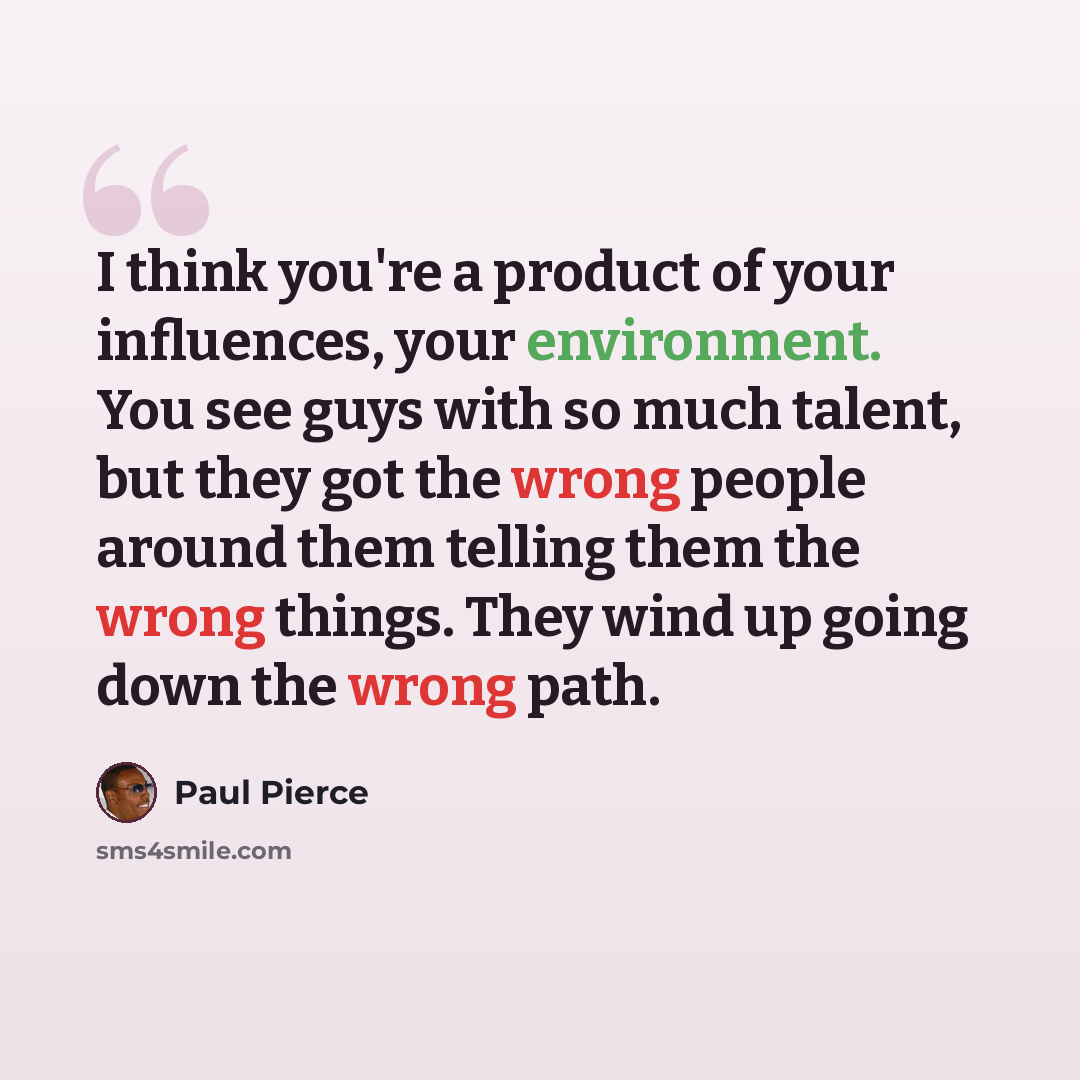 “I think you're a product of your influences, your environment. You see guys with so much talent, but they got the wrong people around them telling them the wrong things. They wind up going down the wrong path.” quote by Paul Pierce