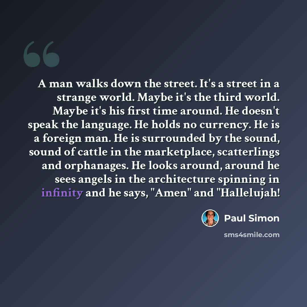“A man walks down the street. It's a street in a strange world. Maybe it's the third world. Maybe it's his first time around. He doesn't speak the language. He holds no currency. He is a foreign man. He is surrounded by the sound, sound of cattle in the marketplace, scatterlings and orphanages. He…” quote by Paul Simon