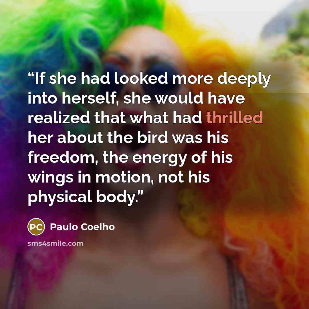 “If she had looked more deeply into herself, she would have realized that what had thrilled her about the bird was his freedom, the energy of his wings in motion, not his physical body.” quote by Paulo Coelho