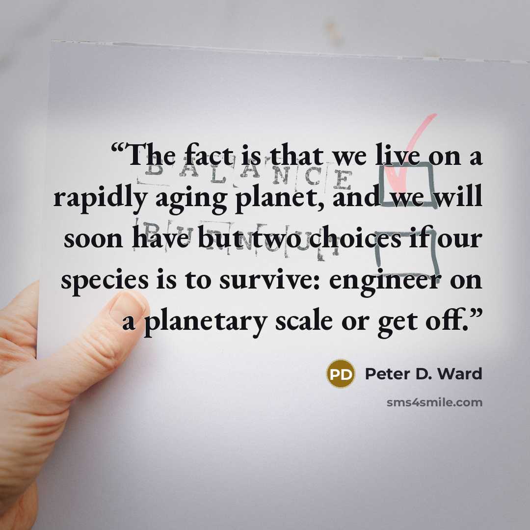“The fact is that we live on a rapidly aging planet, and we will soon have but two choices if our species is to survive: engineer on a planetary scale or get off.” quote by Peter D. Ward