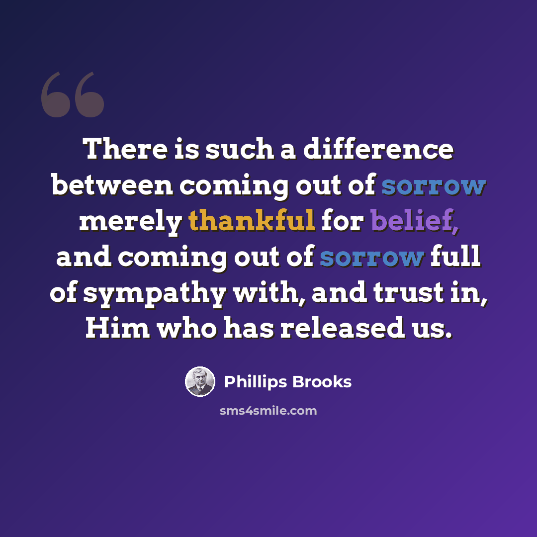 “There is such a difference between coming out of sorrow merely thankful for belief, and coming out of sorrow full of sympathy with, and trust in, Him who has released us.” quote by Phillips Brooks