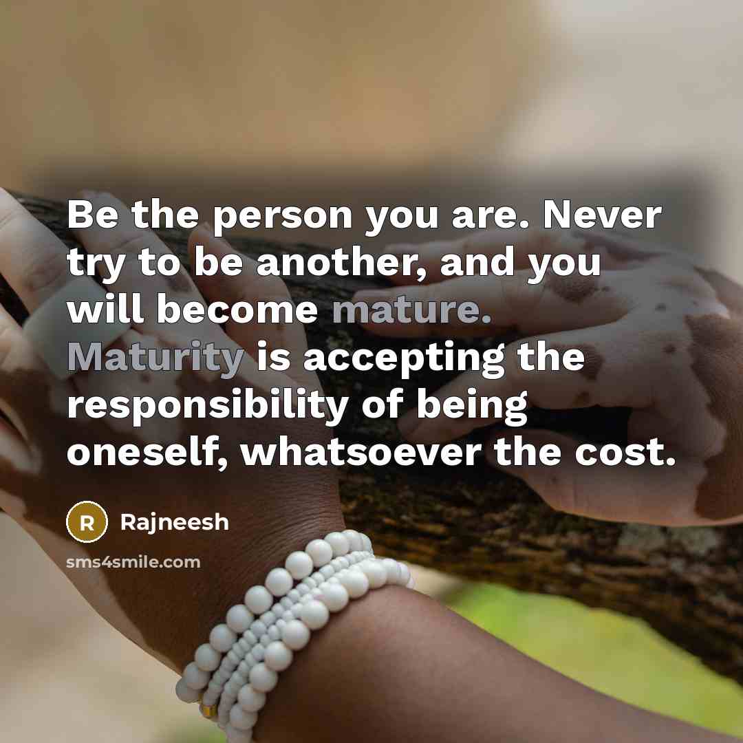 “Be the person you are. Never try to be another, and you will become mature. Maturity is accepting the responsibility of being oneself, whatsoever the cost.” quote by Rajneesh
