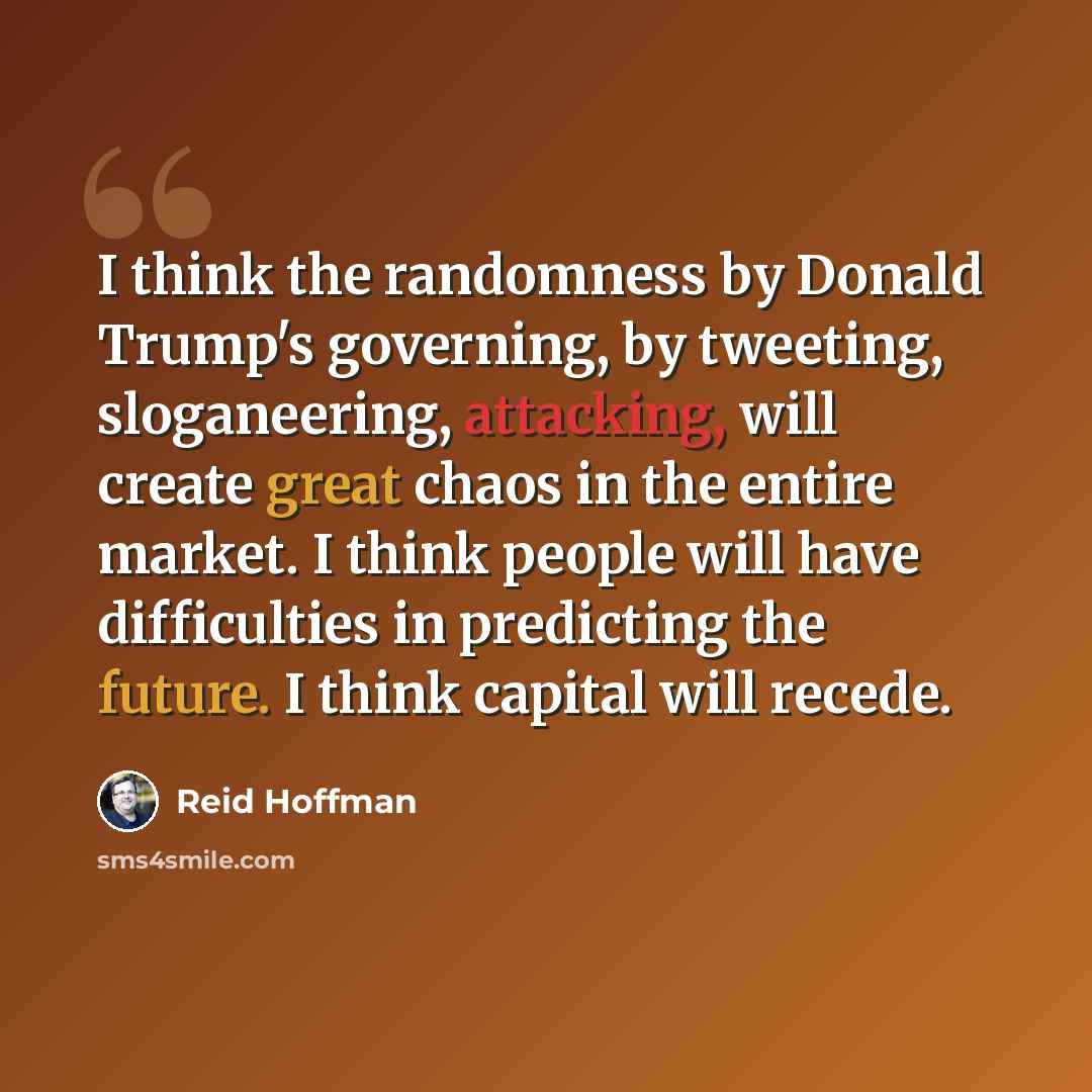 “I think the randomness by Donald Trump's governing, by tweeting, sloganeering, attacking, will create great chaos in the entire market. I think people will have difficulties in predicting the future. I think capital will recede.” quote by Reid Hoffman