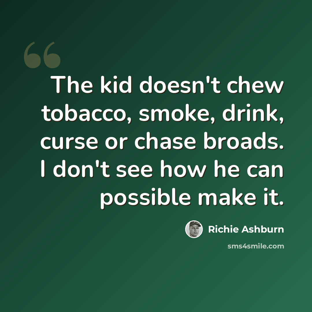 “The kid doesn't chew tobacco, smoke, drink, curse or chase broads. I don't see how he can possible make it.” quote by Richie Ashburn