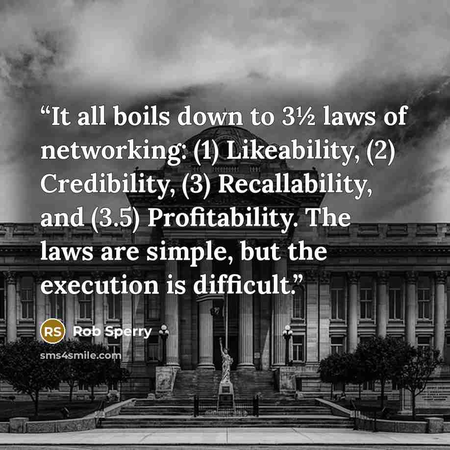“It all boils down to 3½ laws of networking: (1) Likeability, (2) Credibility, (3) Recallability, and (3.5) Profitability. The laws are simple, but the execution is difficult.” quote by Rob Sperry