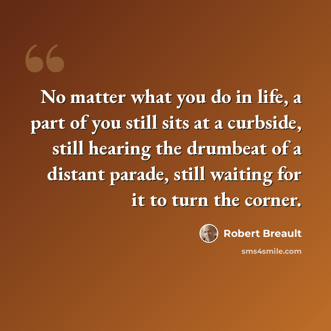 “No matter what you do in life, a part of you still sits at a curbside, still hearing the drumbeat of a distant parade, still waiting for it to turn the corner.” quote by Robert Breault