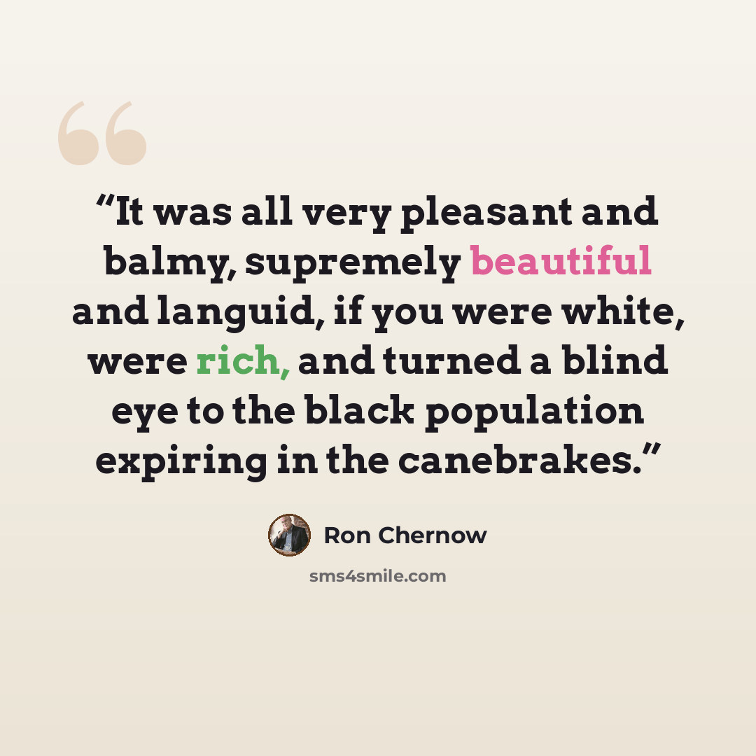 “It was all very pleasant and balmy, supremely beautiful and languid, if you were white, were rich, and turned a blind eye to the black population expiring in the canebrakes.” quote by Ron Chernow