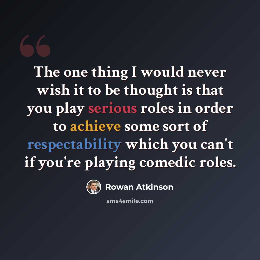 “The one thing I would never wish it to be thought is that you play serious roles in order to achieve some sort of respectability which you can't if you're playing comedic roles.” quote by Rowan Atkinson