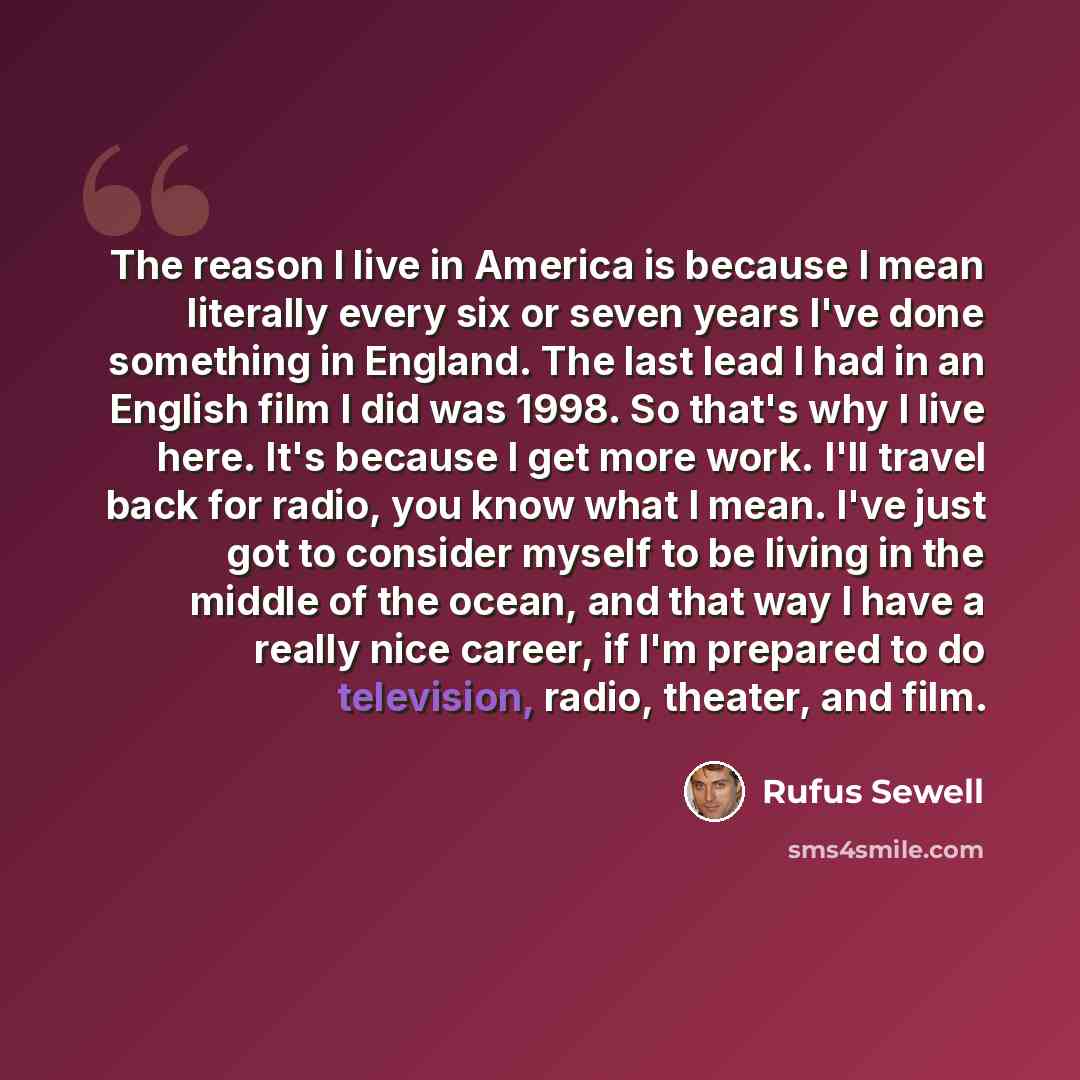 “The reason I live in America is because I mean literally every six or seven years I've done something in England. The last lead I had in an English film I did was 1998. So that's why I live here. It's because I get more work. I'll travel back for radio, you know what I mean. I've just got to…” quote by Rufus Sewell