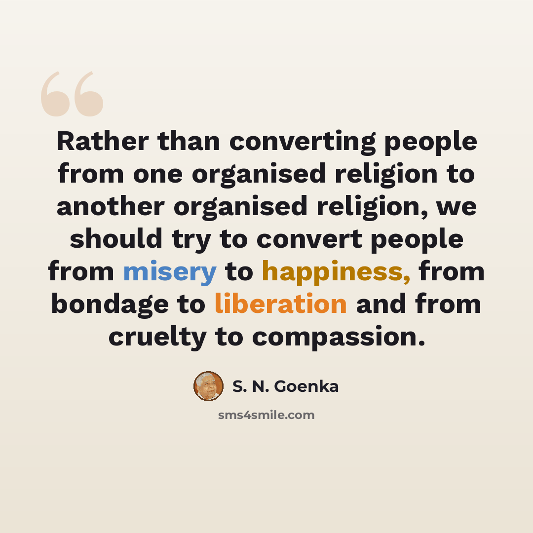 “Rather than converting people from one organised religion to another organised religion, we should try to convert people from misery to happiness, from bondage to liberation and from cruelty to compassion.” quote by S. N. Goenka
