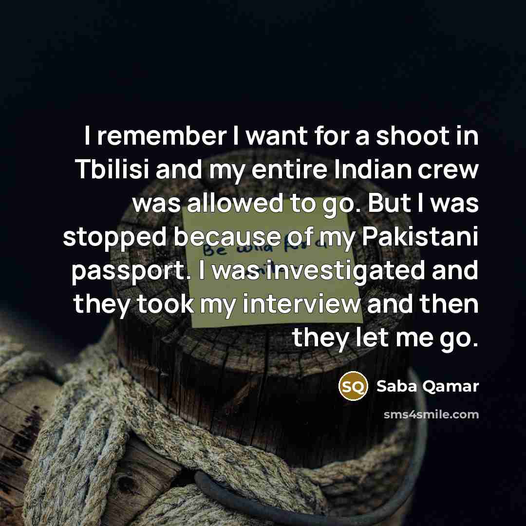 “I remember I want for a shoot in Tbilisi and my entire Indian crew was allowed to go. But I was stopped because of my Pakistani passport. I was investigated and they took my interview and then they let me go.” quote by Saba Qamar
