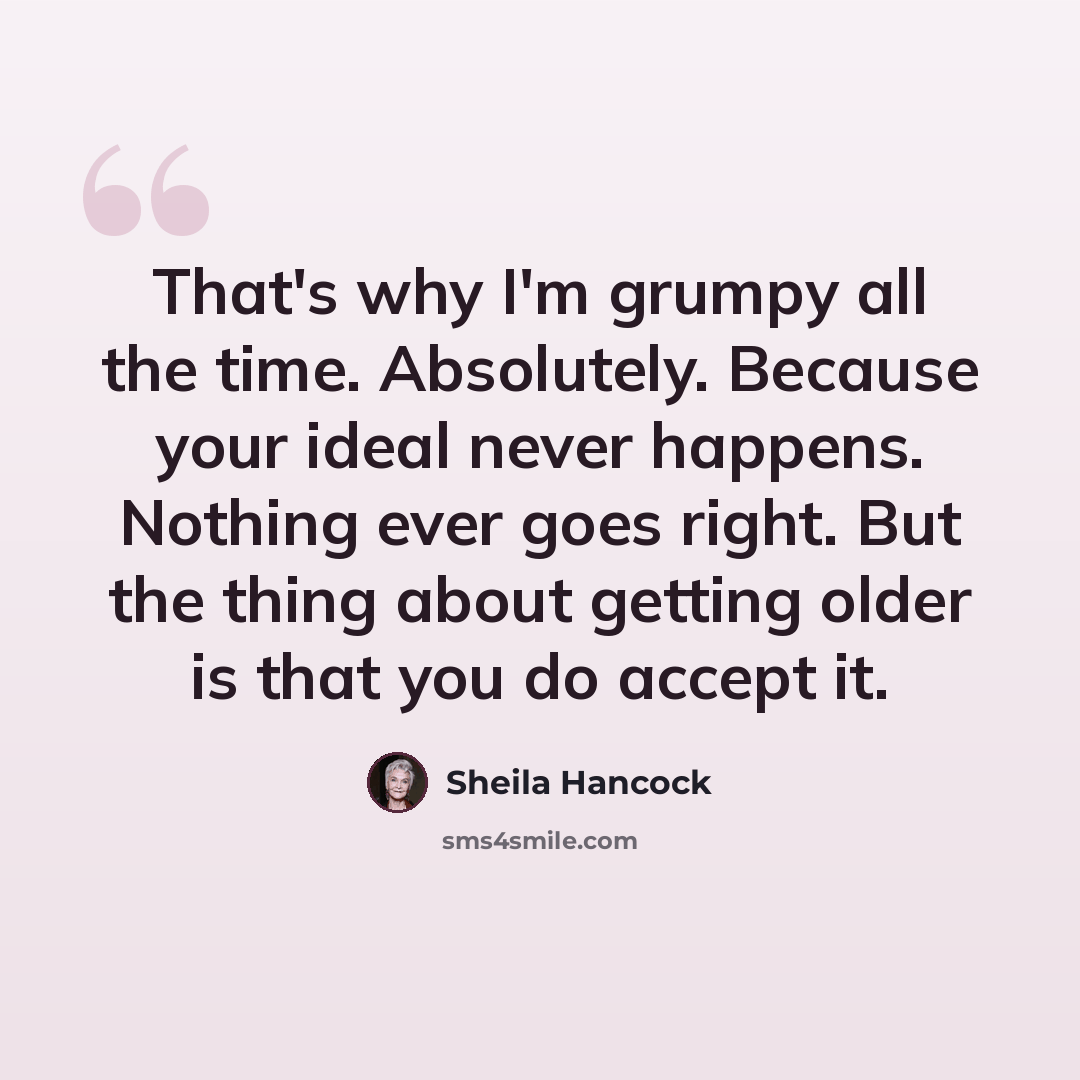 “That's why I'm grumpy all the time. Absolutely. Because your ideal never happens. Nothing ever goes right. But the thing about getting older is that you do accept it.” quote by Sheila Hancock