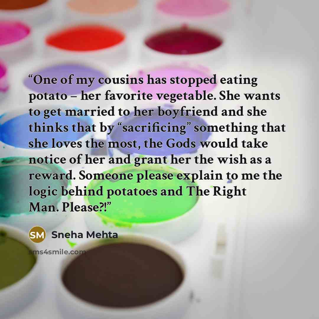 “One of my cousins has stopped eating potato – her favorite vegetable. She wants to get married to her boyfriend and she thinks that by “sacrificing” something that she loves the most, the Gods would take notice of her and grant her the wish as a reward. Someone please explain to me the logic…” quote by Sneha Mehta