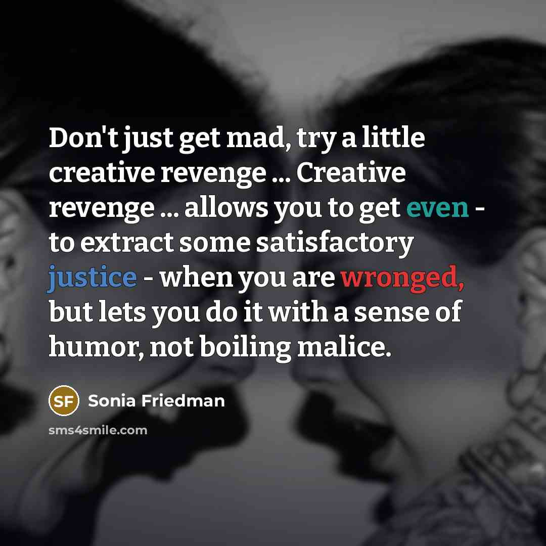 “Don't just get mad, try a little creative revenge ... Creative revenge ... allows you to get even - to extract some satisfactory justice - when you are wronged, but lets you do it with a sense of humor, not boiling malice.” quote by Sonia Friedman