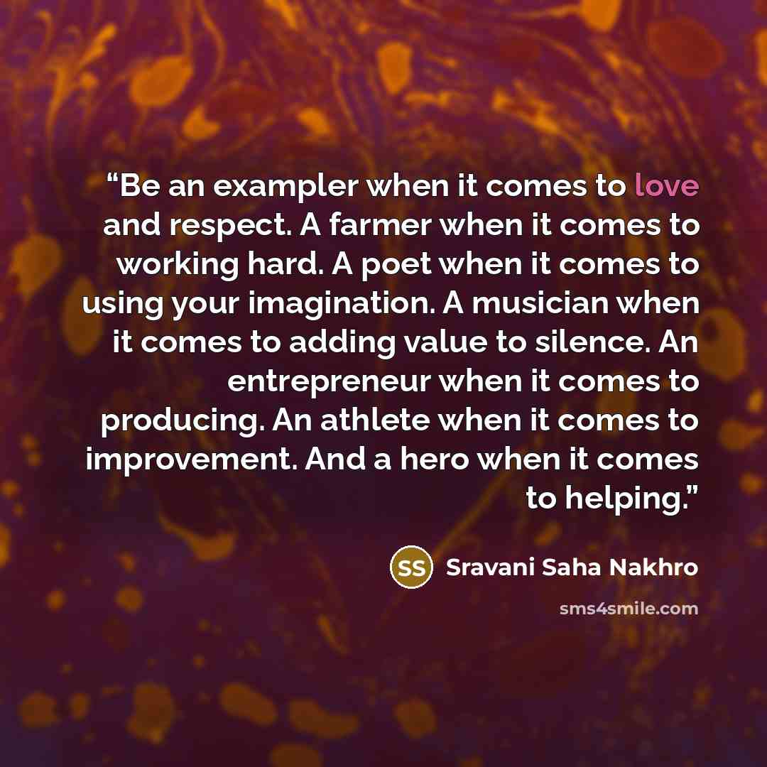 “Be an exampler when it comes to love and respect. A farmer when it comes to working hard. A poet when it comes to using your imagination. A musician when it comes to adding value to silence. An entrepreneur when it comes to producing. An athlete when it comes to improvement. And a hero when it…” quote by Sravani Saha Nakhro