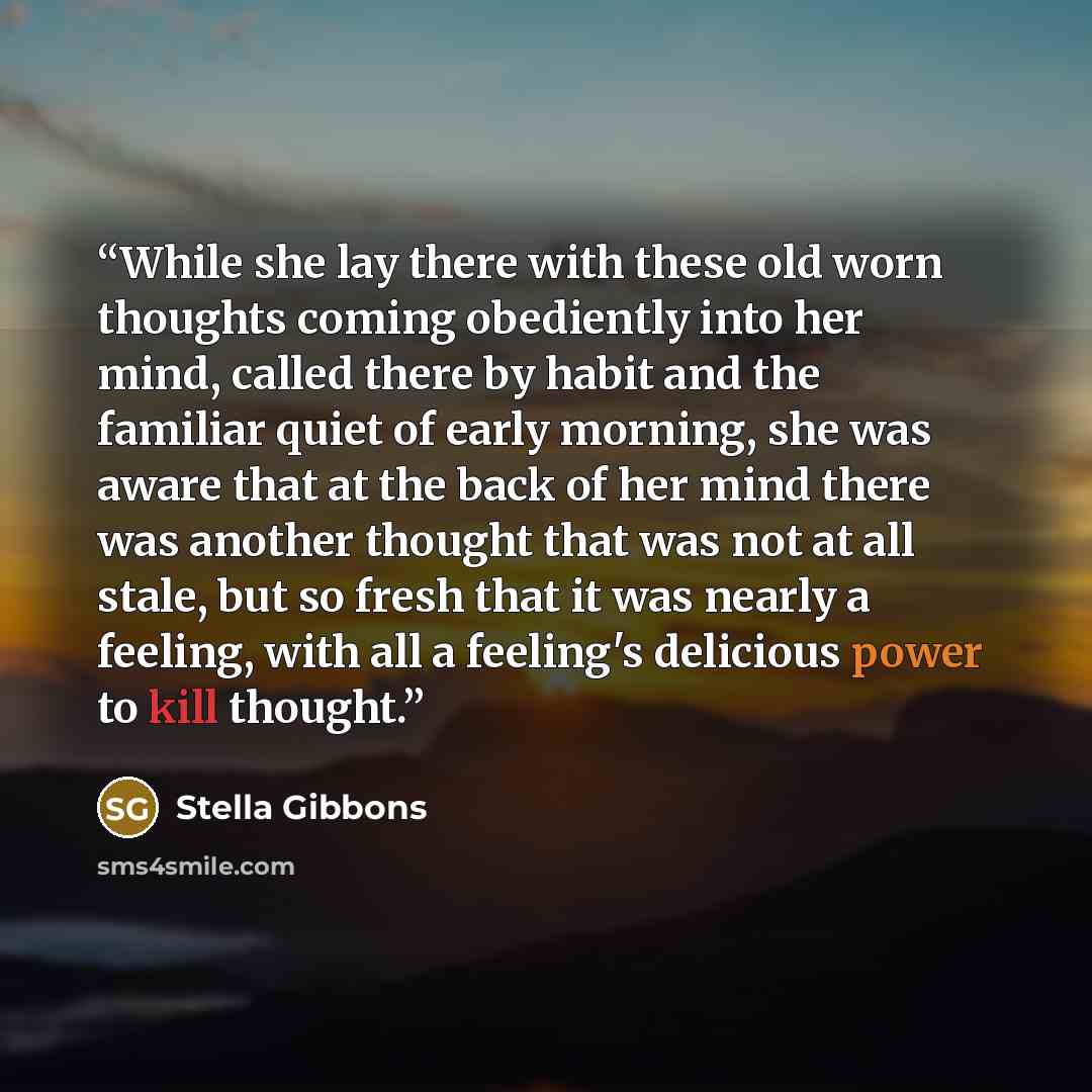 “While she lay there with these old worn thoughts coming obediently into her mind, called there by habit and the familiar quiet of early morning, she was aware that at the back of her mind there was another thought that was not at all stale, but so fresh that it was nearly a feeling, with all a…” quote by Stella Gibbons