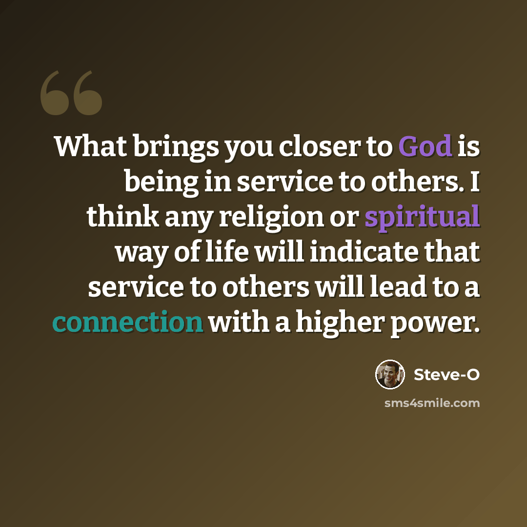 “What brings you closer to God is being in service to others. I think any religion or spiritual way of life will indicate that service to others will lead to a connection with a higher power.” quote by Steve-O