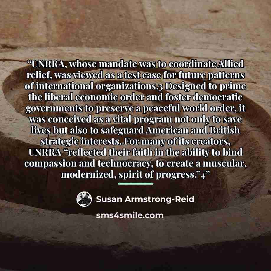“UNRRA, whose mandate was to coordinate Allied relief, was viewed as a test case for future patterns of international organizations.3 Designed to prime the liberal economic order and foster democratic governments to preserve a peaceful world order, it was conceived as a vital program not only to…” quote by Susan Armstrong-Reid