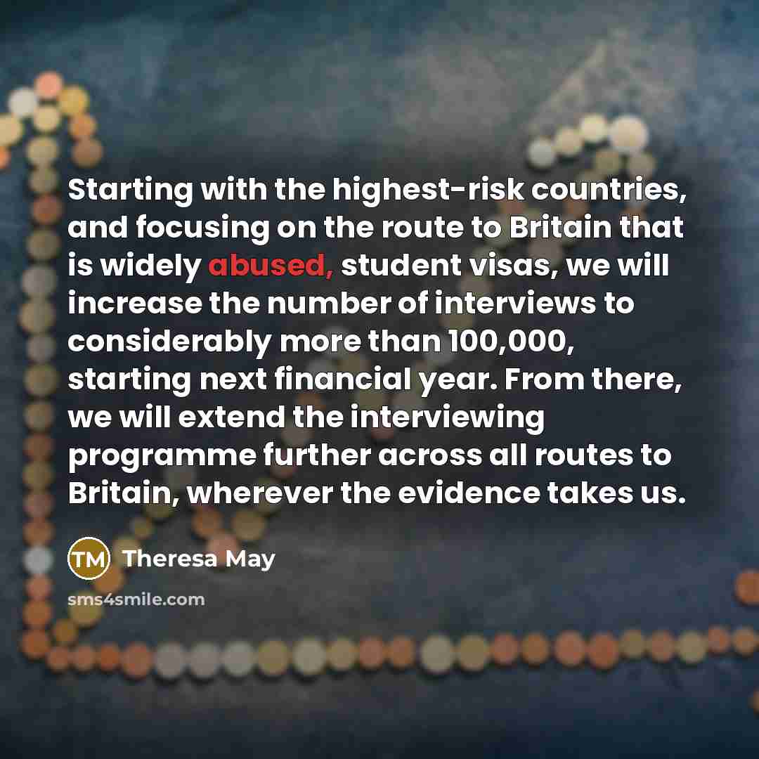 “Starting with the highest-risk countries, and focusing on the route to Britain that is widely abused, student visas, we will increase the number of interviews to considerably more than 100,000, starting next financial year. From there, we will extend the interviewing programme further across all…” quote by Theresa May