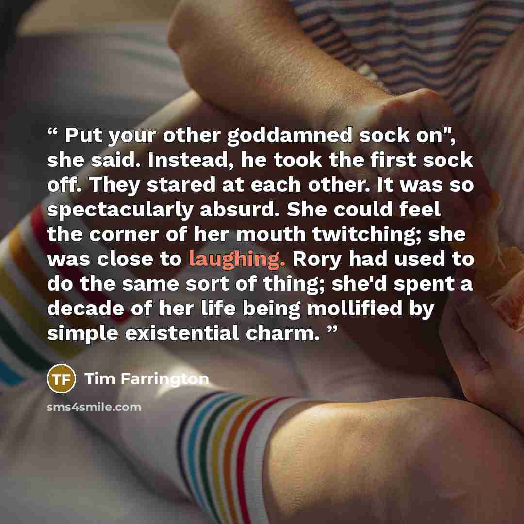 “Put your other goddamned sock on", she said. Instead, he took the first sock off. They stared at each other. It was so spectacularly absurd. She could feel the corner of her mouth twitching; she was close to laughing. Rory had used to do the same sort of thing; she'd spent a decade of her life…” quote by Tim Farrington