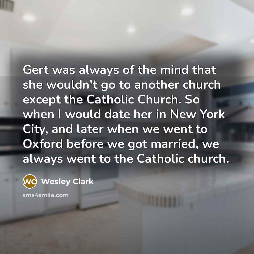 “Gert was always of the mind that she wouldn't go to another church except the Catholic Church. So when I would date her in New York City, and later when we went to Oxford before we got married, we always went to the Catholic church.” quote by Wesley Clark