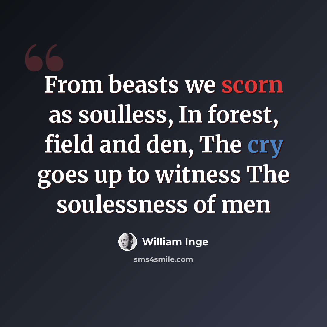 “From beasts we scorn as soulless, In forest, field and den, The cry goes up to witness The soulessness of men” quote by William Inge