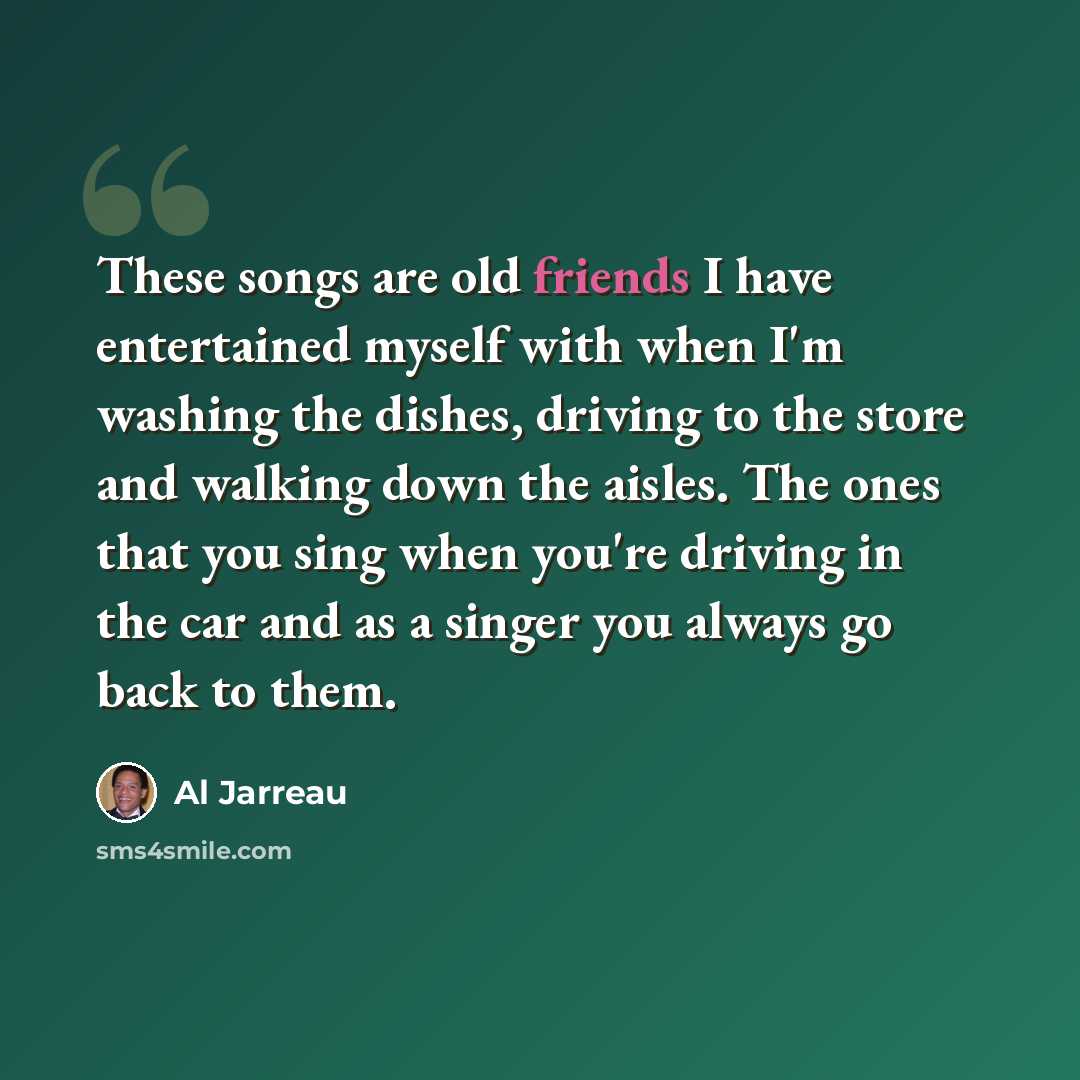 “These songs are old friends I have entertained myself with when I'm washing the dishes, driving to the store and walking down the aisles. The ones that you sing when you're driving in the car and as a singer you always go back to them.” quote by Al Jarreau