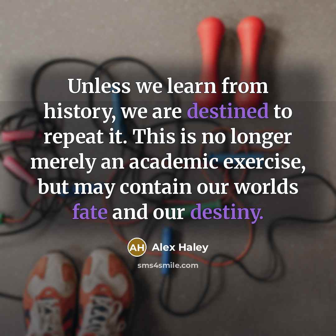 “Unless we learn from history, we are destined to repeat it. This is no longer merely an academic exercise, but may contain our worlds fate and our destiny.” quote by Alex Haley