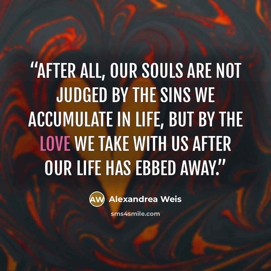 “After all, our souls are not judged by the sins we accumulate in life, but by the love we take with us after our life has ebbed away.” quote by Alexandrea Weis
