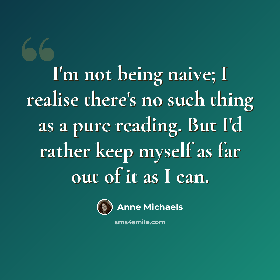 “I'm not being naive; I realise there's no such thing as a pure reading. But I'd rather keep myself as far out of it as I can.” quote by Anne Michaels