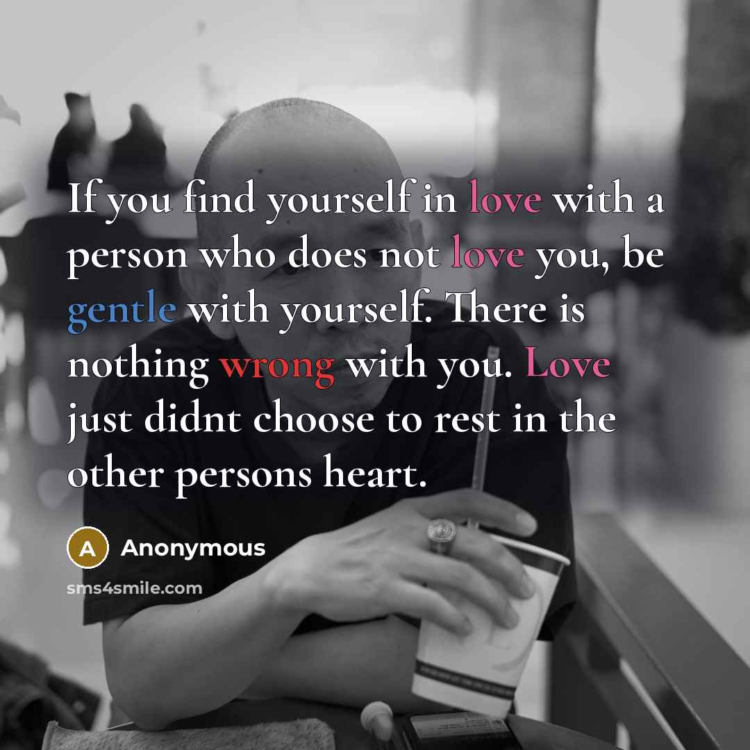 “If you find yourself in love with a person who does not love you, be gentle with yourself. There is nothing wrong with you. Love just didnt choose to rest in the other persons heart.” quote by Anonymous