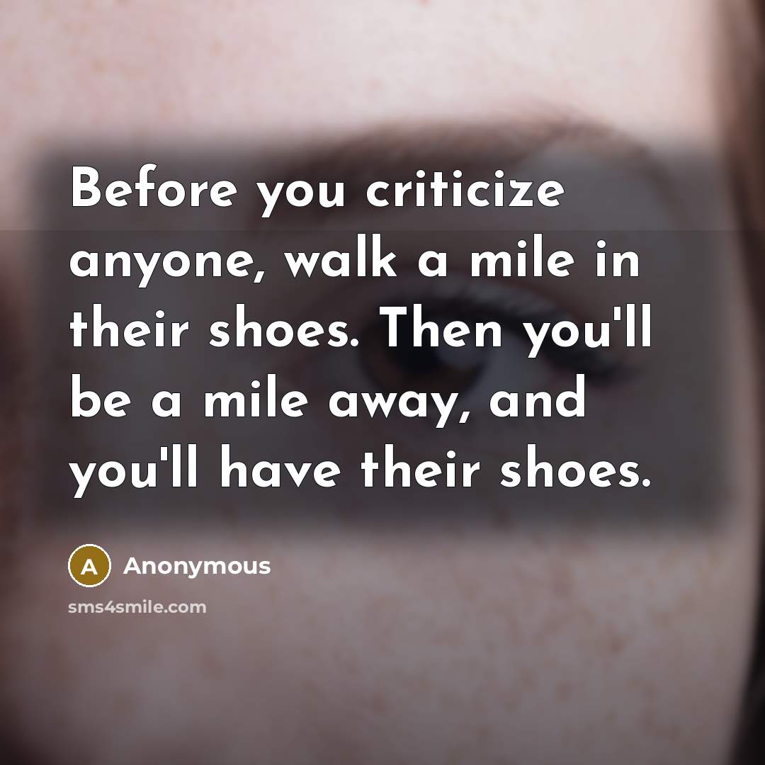 “Before you criticize anyone, walk a mile in their shoes. Then you'll be a mile away, and you'll have their shoes.” quote by Anonymous