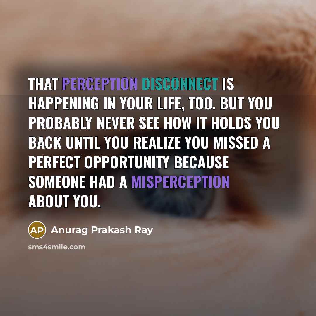 “That perception disconnect is happening in your life, too. But you probably never see how it holds you back until you realize you missed a perfect opportunity because someone had a misperception about you.” quote by Anurag Prakash Ray