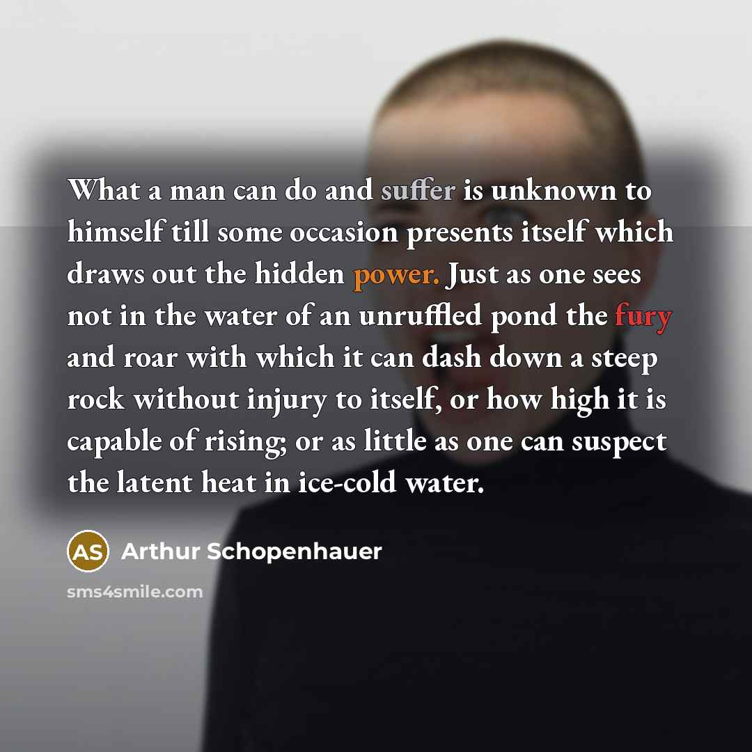 “What a man can do and suffer is unknown to himself till some occasion presents itself which draws out the hidden power. Just as one sees not in the water of an unruffled pond the fury and roar with which it can dash down a steep rock without injury to itself, or how high it is capable of rising…” quote by Arthur Schopenhauer