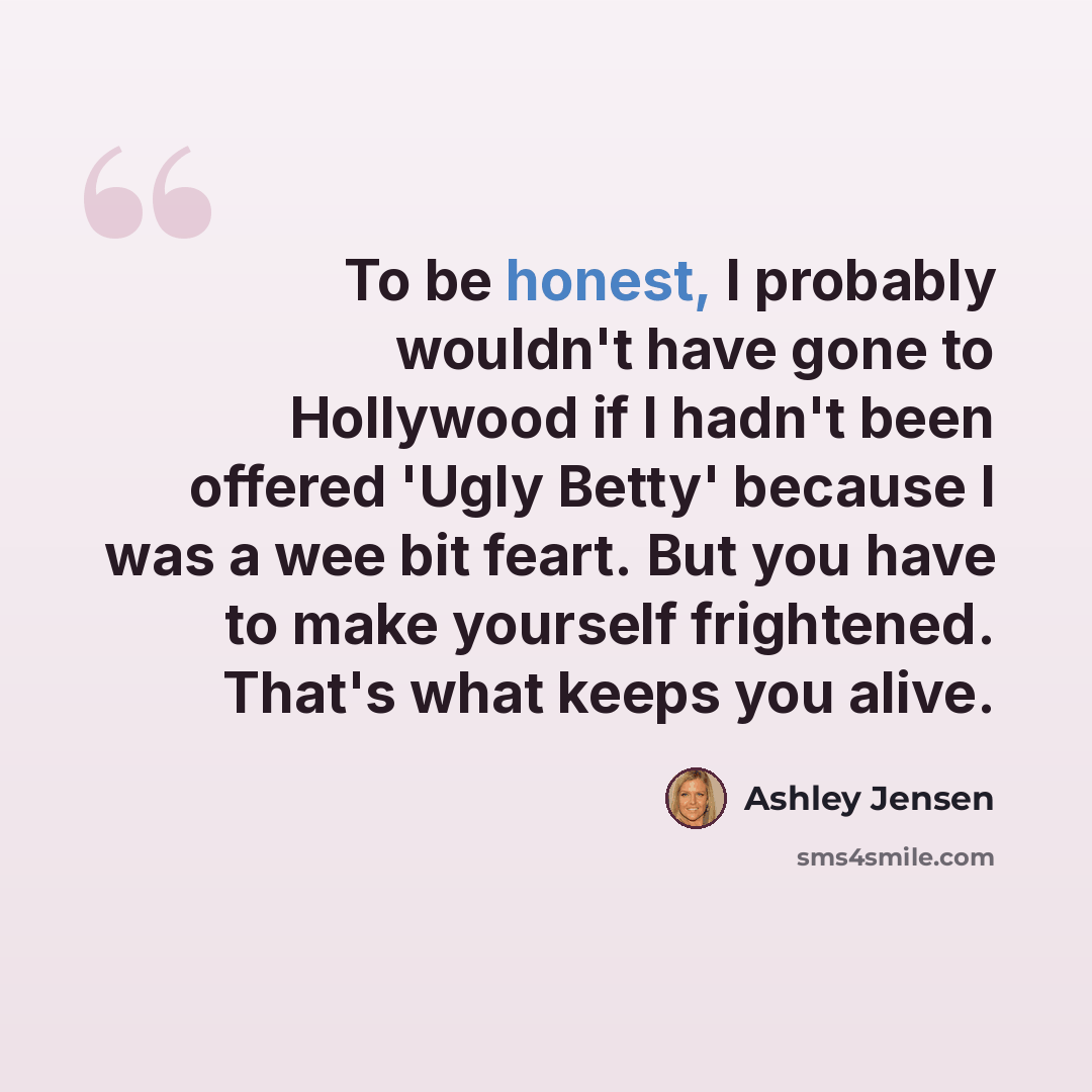 “To be honest, I probably wouldn't have gone to Hollywood if I hadn't been offered 'Ugly Betty' because I was a wee bit feart. But you have to make yourself frightened. That's what keeps you alive.” quote by Ashley Jensen