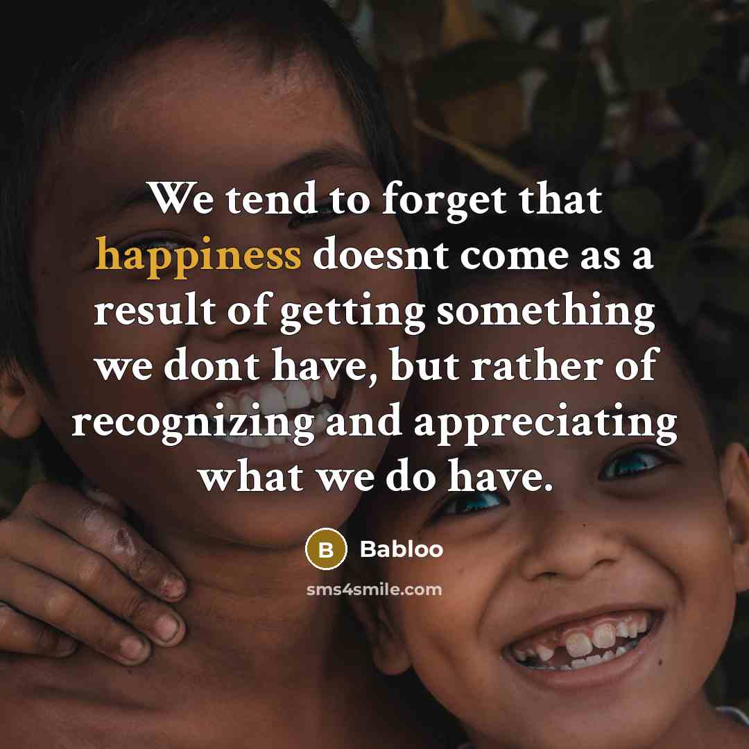 “We tend to forget that happiness doesnt come as a result of getting something we dont have, but rather of recognizing and appreciating what we do have.” quote by Babloo