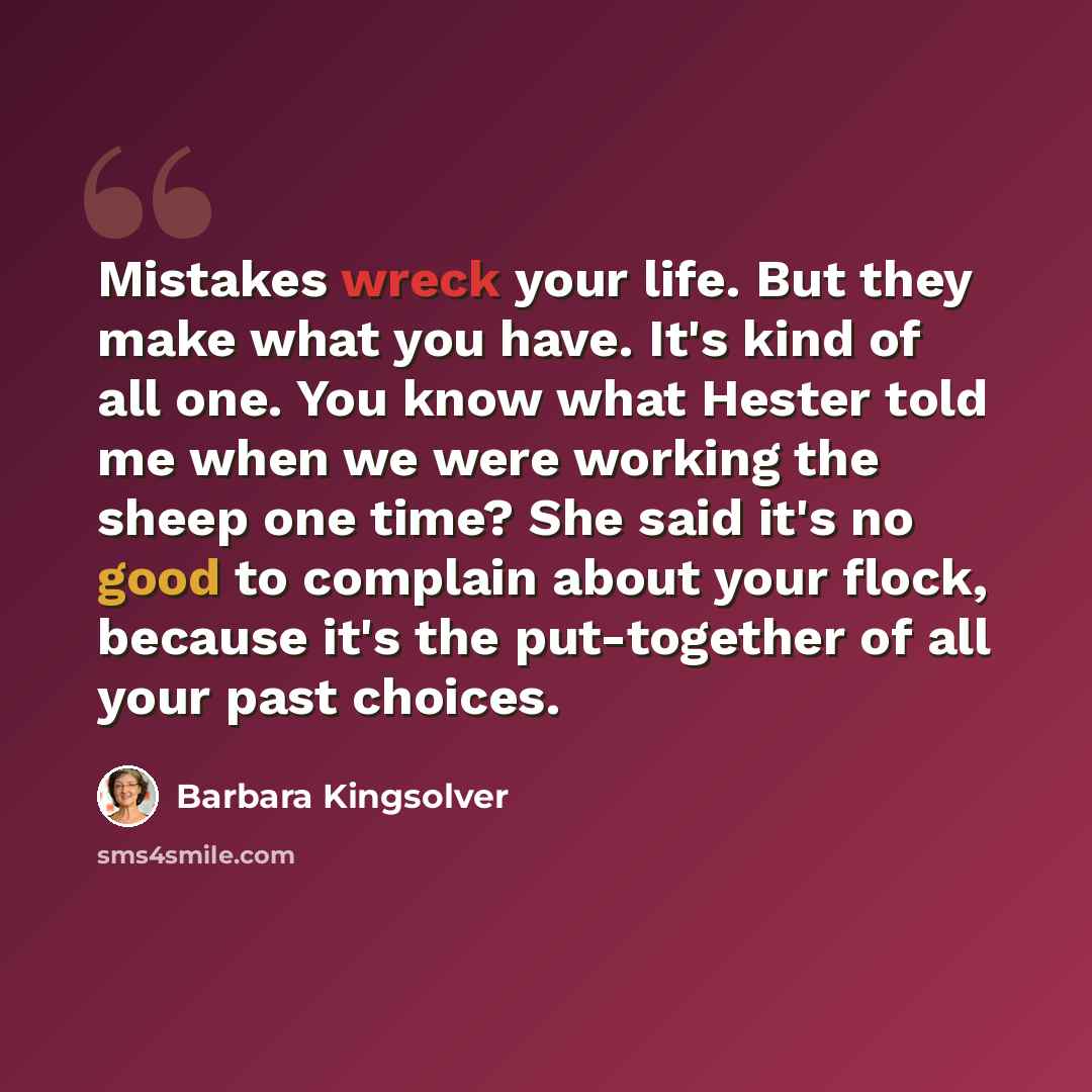 “Mistakes wreck your life. But they make what you have. It's kind of all one. You know what Hester told me when we were working the sheep one time? She said it's no good to complain about your flock, because it's the put-together of all your past choices.” quote by Barbara Kingsolver