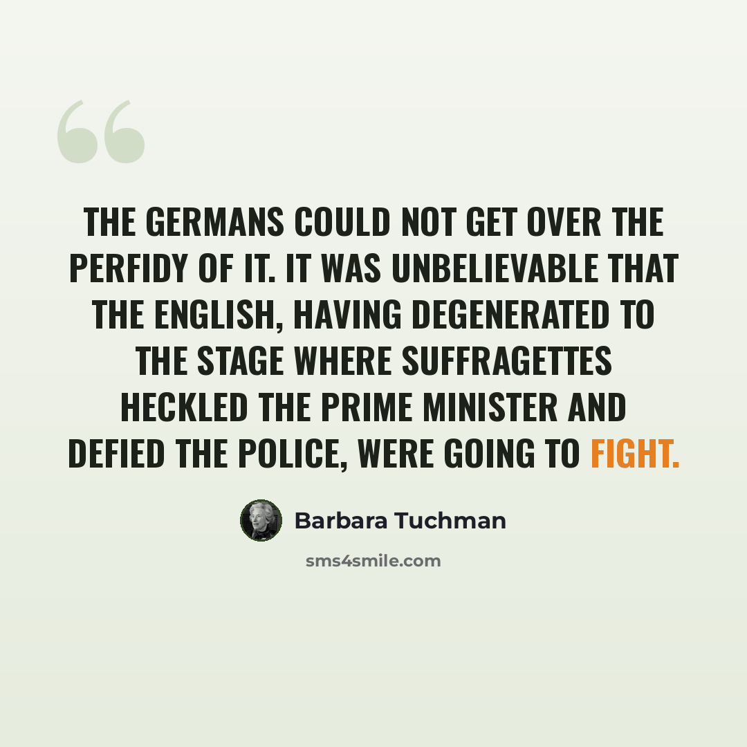 “The Germans could not get over the perfidy of it. It was unbelievable that the English, having degenerated to the stage where suffragettes heckled the Prime Minister and defied the police, were going to fight.” quote by Barbara Tuchman