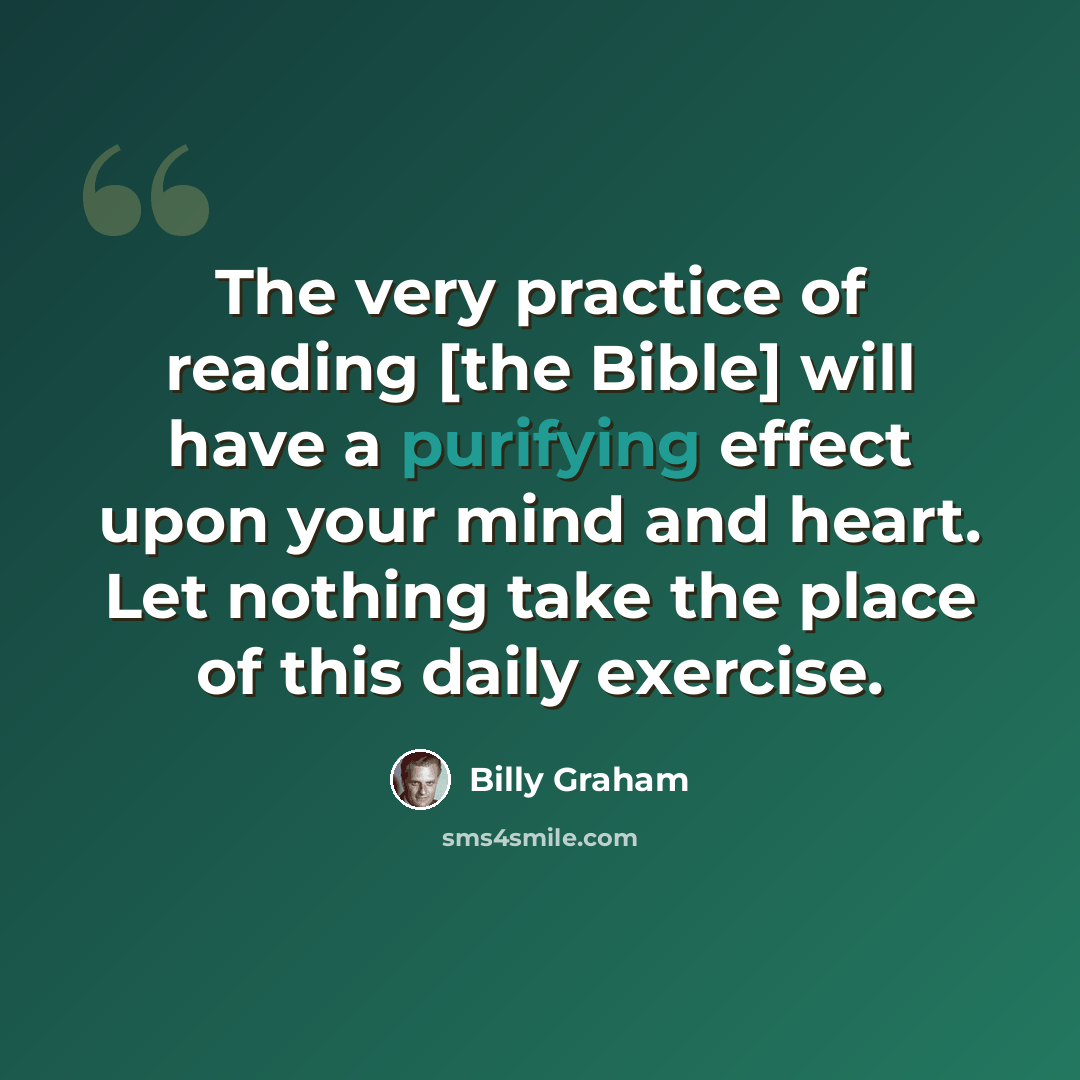 “The very practice of reading [the Bible] will have a purifying effect upon your mind and heart. Let nothing take the place of this daily exercise.” quote by Billy Graham